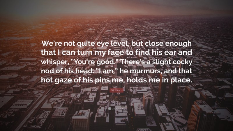 Kim Karr Quote: “We’re not quite eye level, but close enough that I can turn my face to find his ear and whisper, “You’re good.” There’s a slight cocky nod of his head. “I am,” he murmurs, and that hot gaze of his pins me, holds me in place.”