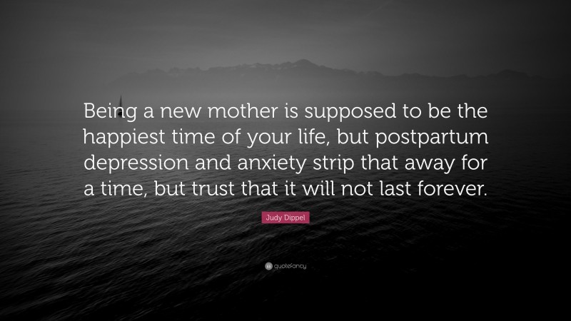 Judy Dippel Quote: “Being a new mother is supposed to be the happiest time of your life, but postpartum depression and anxiety strip that away for a time, but trust that it will not last forever.”