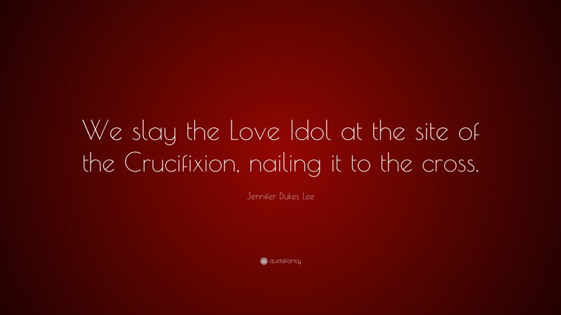 Jennifer Dukes Lee Quote: “We slay the Love Idol at the site of the Crucifixion, nailing it to the cross.”