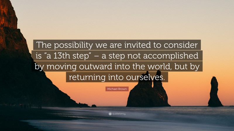 Michael Brown Quote: “The possibility we are invited to consider is “a 13th step” – a step not accomplished by moving outward into the world, but by returning into ourselves.”