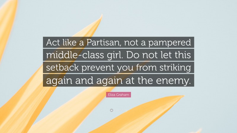 Eliza Graham Quote: “Act like a Partisan, not a pampered middle-class girl. Do not let this setback prevent you from striking again and again at the enemy.”
