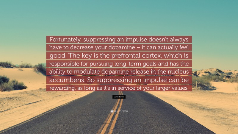 Alex Korb Quote: “Fortunately, suppressing an impulse doesn’t always have to decrease your dopamine – it can actually feel good. The key is the prefrontal cortex, which is responsible for pursuing long-term goals and has the ability to modulate dopamine release in the nucleus accumbens. So suppressing an impulse can be rewarding, as long as it’s in service of your larger values.”