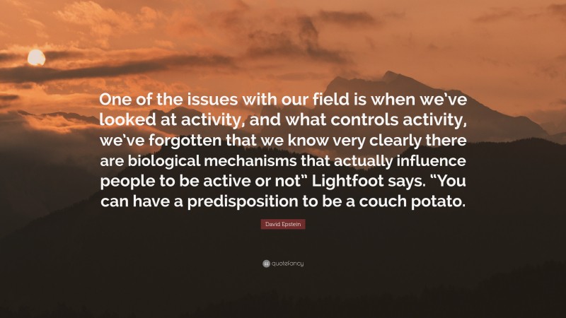 David Epstein Quote: “One of the issues with our field is when we’ve looked at activity, and what controls activity, we’ve forgotten that we know very clearly there are biological mechanisms that actually influence people to be active or not” Lightfoot says. “You can have a predisposition to be a couch potato.”