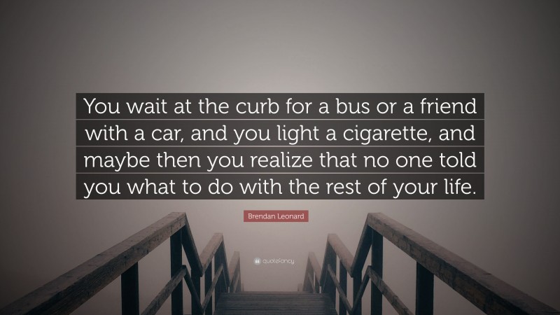 Brendan Leonard Quote: “You wait at the curb for a bus or a friend with a car, and you light a cigarette, and maybe then you realize that no one told you what to do with the rest of your life.”