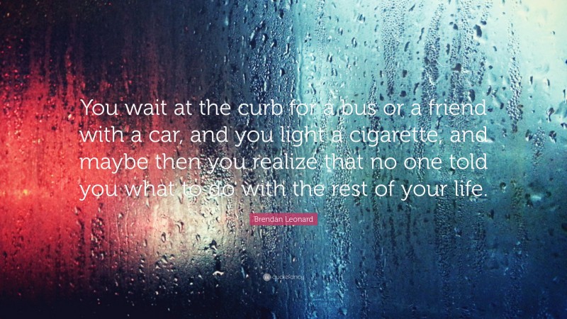 Brendan Leonard Quote: “You wait at the curb for a bus or a friend with a car, and you light a cigarette, and maybe then you realize that no one told you what to do with the rest of your life.”