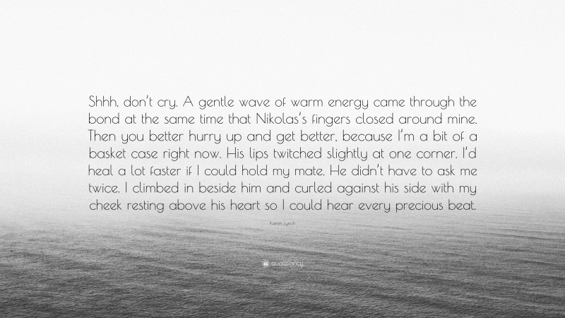 Karen Lynch Quote: “Shhh, don’t cry. A gentle wave of warm energy came through the bond at the same time that Nikolas’s fingers closed around mine. Then you better hurry up and get better, because I’m a bit of a basket case right now. His lips twitched slightly at one corner. I’d heal a lot faster if I could hold my mate. He didn’t have to ask me twice. I climbed in beside him and curled against his side with my cheek resting above his heart so I could hear every precious beat.”