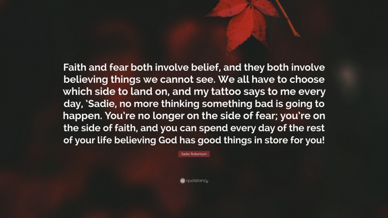 Sadie Robertson Quote: “Faith and fear both involve belief, and they both involve believing things we cannot see. We all have to choose which side to land on, and my tattoo says to me every day, ‘Sadie, no more thinking something bad is going to happen. You’re no longer on the side of fear; you’re on the side of faith, and you can spend every day of the rest of your life believing God has good things in store for you!”