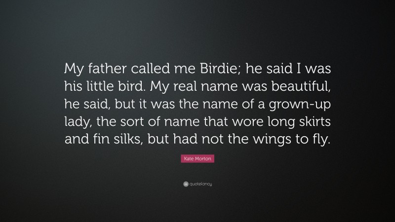 Kate Morton Quote: “My father called me Birdie; he said I was his little bird. My real name was beautiful, he said, but it was the name of a grown-up lady, the sort of name that wore long skirts and fin silks, but had not the wings to fly.”