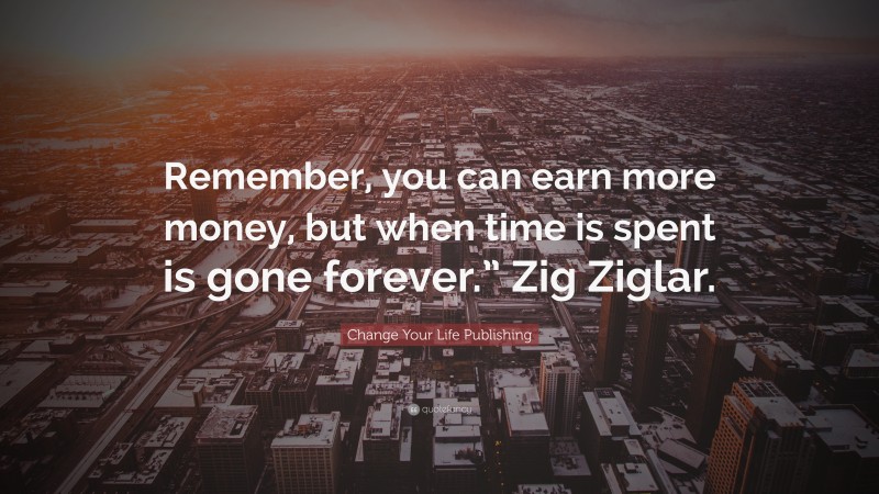 Change Your Life Publishing Quote: “Remember, you can earn more money, but when time is spent is gone forever.” Zig Ziglar.”