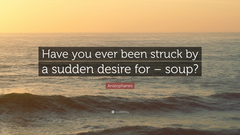 Aristophanes Quote: “Have you ever been struck by a sudden desire for – soup?”