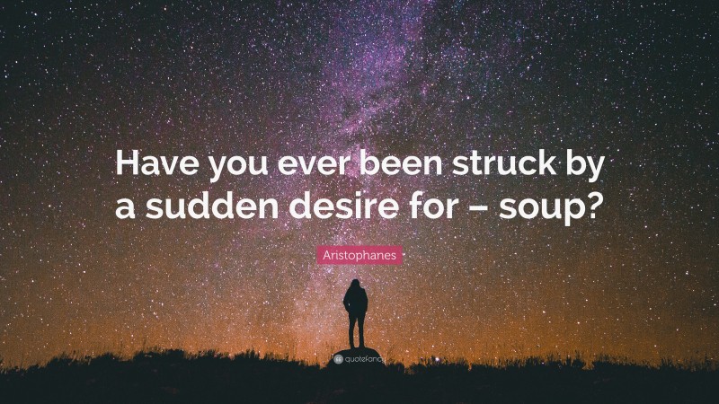 Aristophanes Quote: “Have you ever been struck by a sudden desire for – soup?”