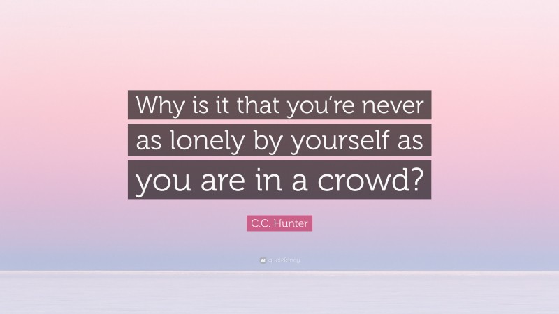 C.C. Hunter Quote: “Why is it that you’re never as lonely by yourself as you are in a crowd?”