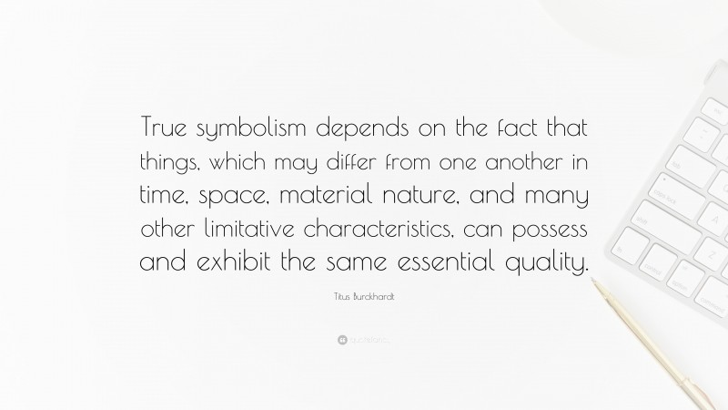 Titus Burckhardt Quote: “True symbolism depends on the fact that things, which may differ from one another in time, space, material nature, and many other limitative characteristics, can possess and exhibit the same essential quality.”
