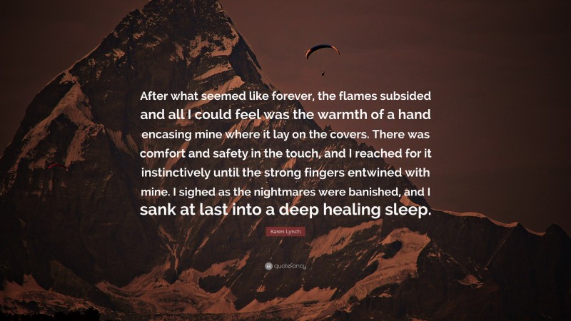 Karen Lynch Quote: “After what seemed like forever, the flames subsided and all I could feel was the warmth of a hand encasing mine where it lay on the covers. There was comfort and safety in the touch, and I reached for it instinctively until the strong fingers entwined with mine. I sighed as the nightmares were banished, and I sank at last into a deep healing sleep.”