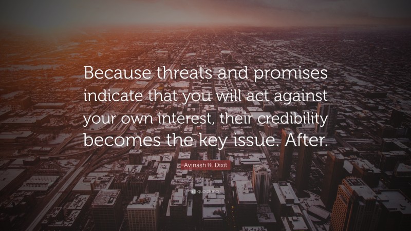 Avinash K. Dixit Quote: “Because threats and promises indicate that you will act against your own interest, their credibility becomes the key issue. After.”