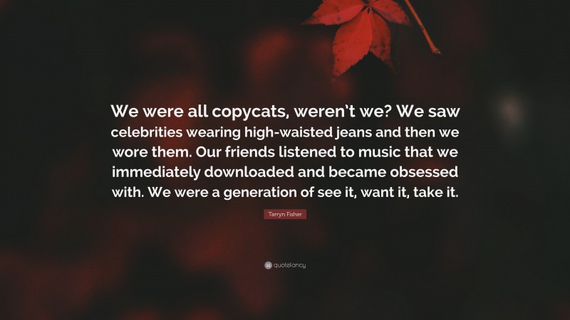 Tarryn Fisher Quote: “We were all copycats, weren’t we? We saw celebrities wearing high-waisted jeans and then we wore them. Our friends listened to music that we immediately downloaded and became obsessed with. We were a generation of see it, want it, take it.”