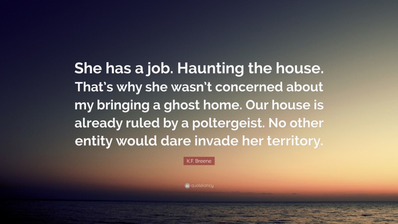 K.F. Breene Quote: “She has a job. Haunting the house. That’s why she wasn’t concerned about my bringing a ghost home. Our house is already ruled by a poltergeist. No other entity would dare invade her territory.”