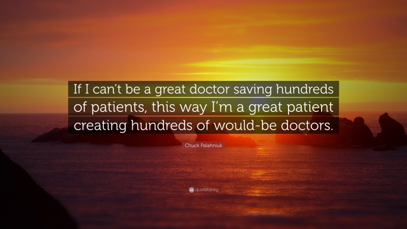 Chuck Palahniuk Quote: “If I can’t be a great doctor saving hundreds of patients, this way I’m a great patient creating hundreds of would-be doctors.”