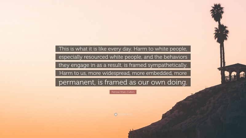 Patrisse Khan-Cullors Quote: “This is what it is like every day. Harm to white people, especially resourced white people, and the behaviors they engage in as a result, is framed sympathetically. Harm to us, more widespread, more embedded, more permanent, is framed as our own doing.”