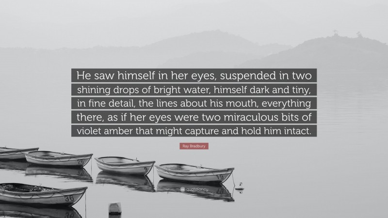 Ray Bradbury Quote: “He saw himself in her eyes, suspended in two shining drops of bright water, himself dark and tiny, in fine detail, the lines about his mouth, everything there, as if her eyes were two miraculous bits of violet amber that might capture and hold him intact.”