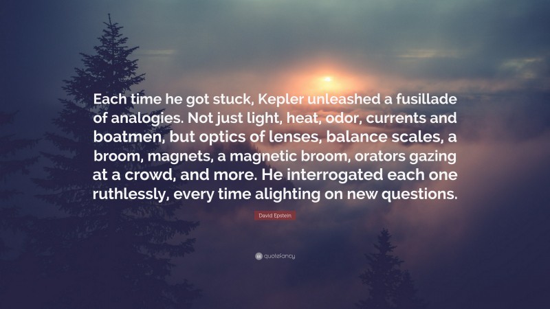 David Epstein Quote: “Each time he got stuck, Kepler unleashed a fusillade of analogies. Not just light, heat, odor, currents and boatmen, but optics of lenses, balance scales, a broom, magnets, a magnetic broom, orators gazing at a crowd, and more. He interrogated each one ruthlessly, every time alighting on new questions.”