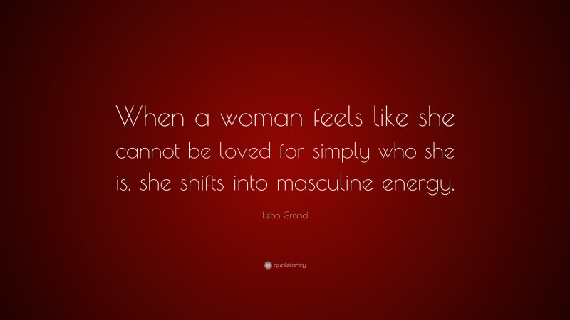 Lebo Grand Quote: “When a woman feels like she cannot be loved for simply who she is, she shifts into masculine energy.”