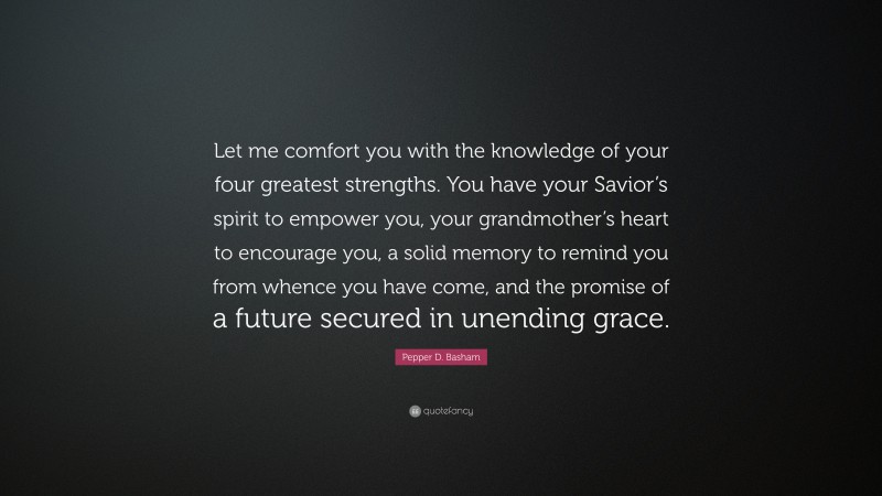 Pepper D. Basham Quote: “Let me comfort you with the knowledge of your four greatest strengths. You have your Savior’s spirit to empower you, your grandmother’s heart to encourage you, a solid memory to remind you from whence you have come, and the promise of a future secured in unending grace.”
