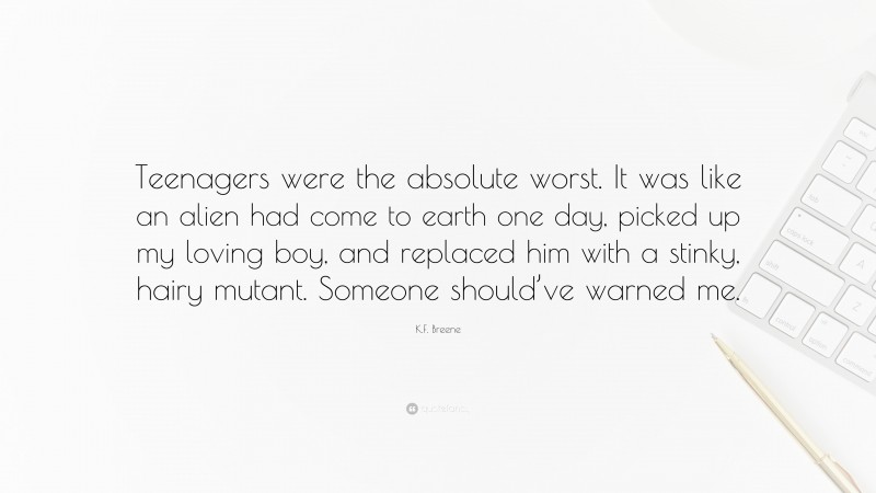 K.F. Breene Quote: “Teenagers were the absolute worst. It was like an alien had come to earth one day, picked up my loving boy, and replaced him with a stinky, hairy mutant. Someone should’ve warned me.”