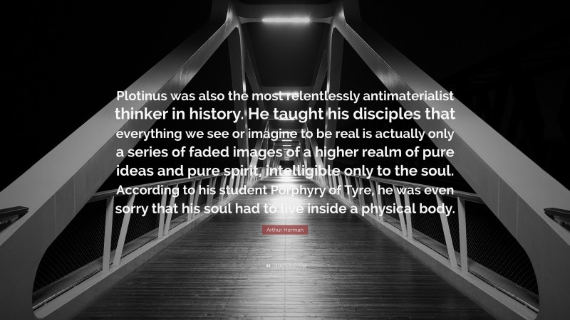 Arthur Herman Quote: “Plotinus was also the most relentlessly antimaterialist thinker in history. He taught his disciples that everything we see or imagine to be real is actually only a series of faded images of a higher realm of pure ideas and pure spirit, intelligible only to the soul. According to his student Porphyry of Tyre, he was even sorry that his soul had to live inside a physical body.”