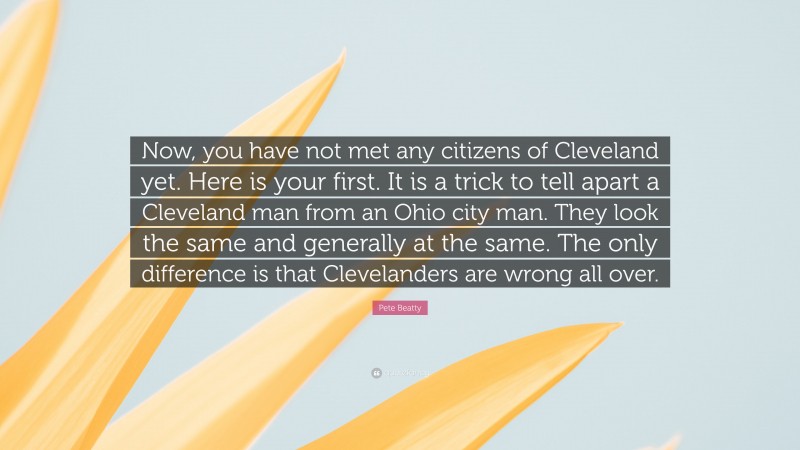 Pete Beatty Quote: “Now, you have not met any citizens of Cleveland yet. Here is your first. It is a trick to tell apart a Cleveland man from an Ohio city man. They look the same and generally at the same. The only difference is that Clevelanders are wrong all over.”