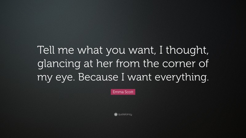 Emma Scott Quote: “Tell me what you want, I thought, glancing at her from the corner of my eye. Because I want everything.”