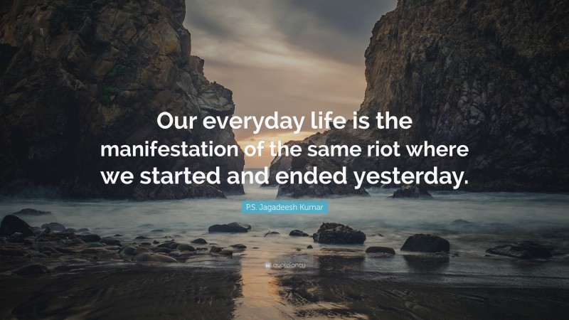 P.S. Jagadeesh Kumar Quote: “Our everyday life is the manifestation of the same riot where we started and ended yesterday.”