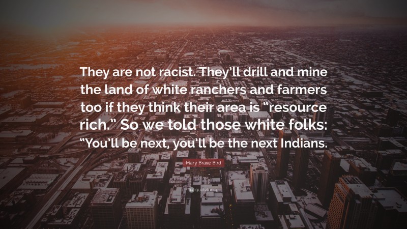 Mary Brave Bird Quote: “They are not racist. They’ll drill and mine the land of white ranchers and farmers too if they think their area is “resource rich.” So we told those white folks: “You’ll be next, you’ll be the next Indians.”