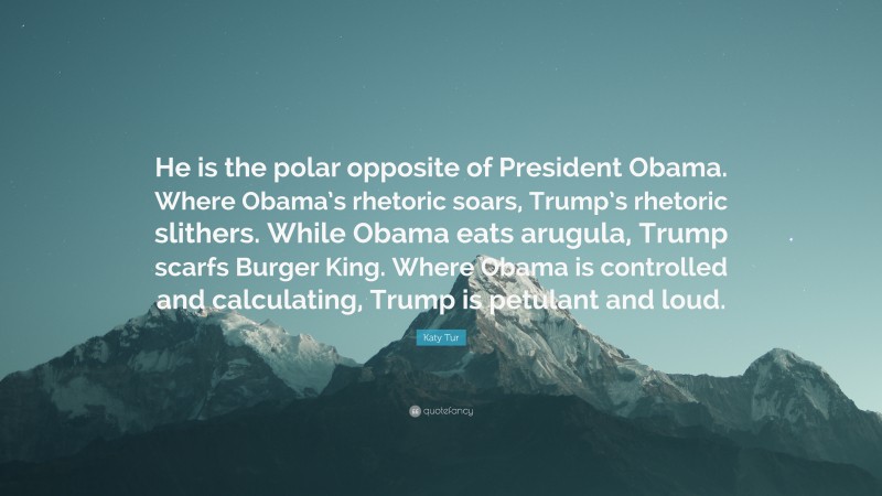 Katy Tur Quote: “He is the polar opposite of President Obama. Where Obama’s rhetoric soars, Trump’s rhetoric slithers. While Obama eats arugula, Trump scarfs Burger King. Where Obama is controlled and calculating, Trump is petulant and loud.”