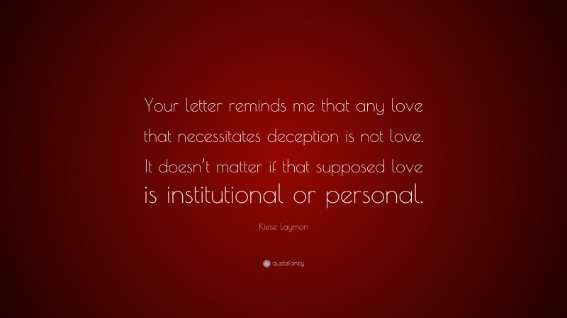 Kiese Laymon Quote: “Your letter reminds me that any love that necessitates deception is not love. It doesn’t matter if that supposed love is institutional or personal.”