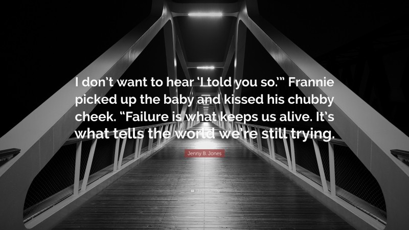 Jenny B. Jones Quote: “I don’t want to hear ‘I told you so.’” Frannie picked up the baby and kissed his chubby cheek. “Failure is what keeps us alive. It’s what tells the world we’re still trying.”
