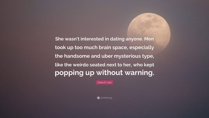 Gena D. Lutz Quote: “She wasn’t interested in dating anyone. Men took up too much brain space, especially the handsome and uber mysterious type, like the weirdo seated next to her, who kept popping up without warning.”