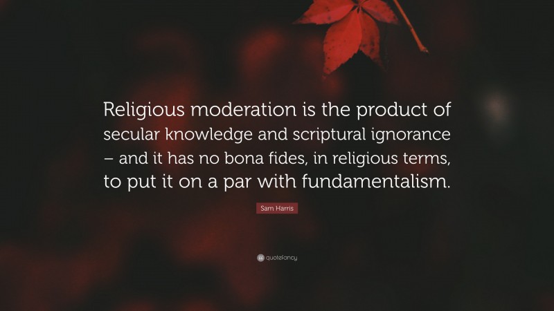 Sam Harris Quote: “Religious moderation is the product of secular knowledge and scriptural ignorance – and it has no bona fides, in religious terms, to put it on a par with fundamentalism.”