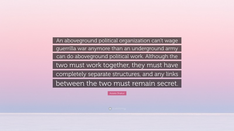 Assata Shakur Quote: “An aboveground political organization can’t wage guerrilla war anymore than an underground army can do aboveground political work. Although the two must work together, they must have completely separate structures, and any links between the two must remain secret.”