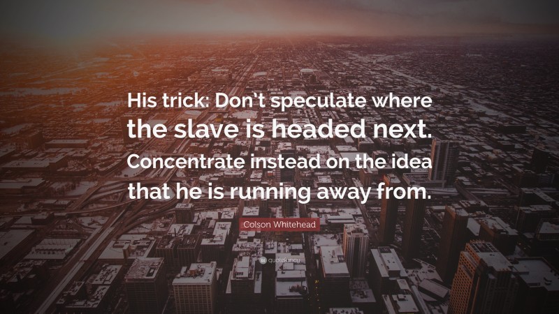 Colson Whitehead Quote: “His trick: Don’t speculate where the slave is headed next. Concentrate instead on the idea that he is running away from.”