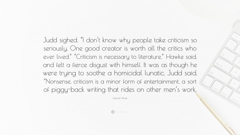 Herman Wouk Quote: “Judd sighed. “I don’t know why people take criticism so seriously. One good creator is worth all the critics who ever lived.” “Criticism is necessary to literature,” Hawke said, and felt a fierce disgust with himself. It was as though he were trying to soothe a homicidal lunatic. Judd said, “Nonsense, criticism is a minor form of entertainment, a sort of piggy-back writing that rides on other men’s work.”