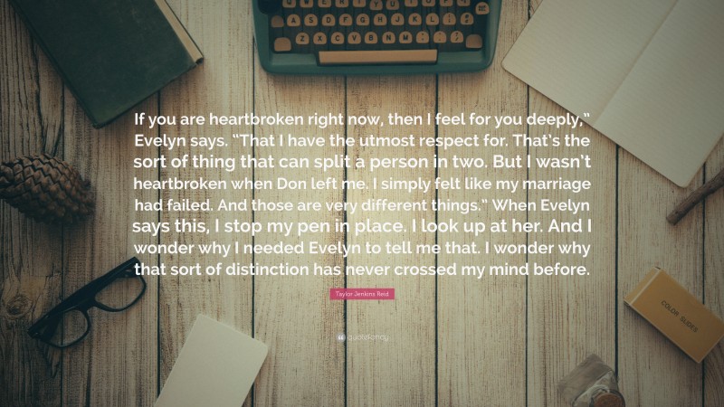 Taylor Jenkins Reid Quote: “If you are heartbroken right now, then I feel for you deeply,” Evelyn says. “That I have the utmost respect for. That’s the sort of thing that can split a person in two. But I wasn’t heartbroken when Don left me. I simply felt like my marriage had failed. And those are very different things.” When Evelyn says this, I stop my pen in place. I look up at her. And I wonder why I needed Evelyn to tell me that. I wonder why that sort of distinction has never crossed my mind before.”