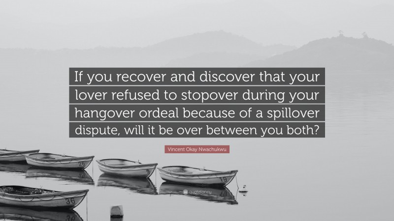 Vincent Okay Nwachukwu Quote: “If you recover and discover that your lover refused to stopover during your hangover ordeal because of a spillover dispute, will it be over between you both?”