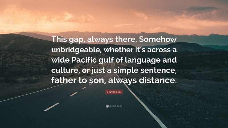 Charles Yu Quote: “This gap, always there. Somehow unbridgeable, whether it’s across a wide Pacific gulf of language and culture, or just a simple sentence, father to son, always distance.”
