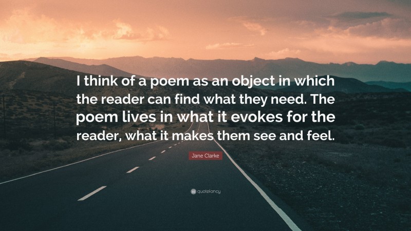 Jane Clarke Quote: “I think of a poem as an object in which the reader can find what they need. The poem lives in what it evokes for the reader, what it makes them see and feel.”