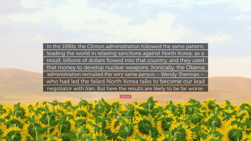 Ted Cruz Quote: “In the 1990s, the Clinton administration followed the same pattern, leading the world in relaxing sanctions against North Korea; as a result, billions of dollars flowed into that country, and they used that money to develop nuclear weapons. Ironically, the Obama administration recruited the very same person – Wendy Sherman – who had led the failed North Korea talks to become our lead negotiator with Iran. But here the results are likely to be far worse.”