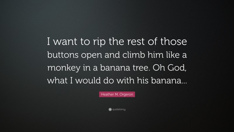 Heather M. Orgeron Quote: “I want to rip the rest of those buttons open and climb him like a monkey in a banana tree. Oh God, what I would do with his banana...”