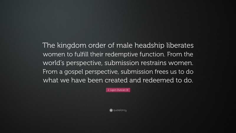 J. Ligon Duncan III Quote: “The kingdom order of male headship liberates women to fulfill their redemptive function. From the world’s perspective, submission restrains women. From a gospel perspective, submission frees us to do what we have been created and redeemed to do.”