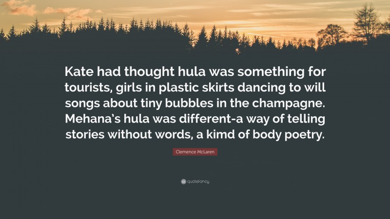 Clemence McLaren Quote: “Kate had thought hula was something for tourists, girls in plastic skirts dancing to will songs about tiny bubbles in the champagne. Mehana’s hula was different-a way of telling stories without words, a kimd of body poetry.”