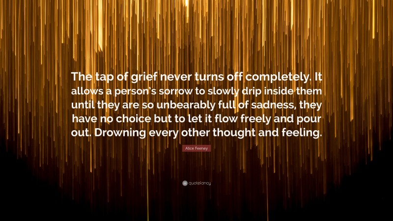 Alice Feeney Quote: “The tap of grief never turns off completely. It allows a person’s sorrow to slowly drip inside them until they are so unbearably full of sadness, they have no choice but to let it flow freely and pour out. Drowning every other thought and feeling.”